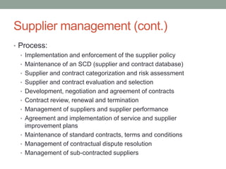 Supplier management (cont.)
• Process:
• Implementation and enforcement of the supplier policy
• Maintenance of an SCD (supplier and contract database)
• Supplier and contract categorization and risk assessment
• Supplier and contract evaluation and selection
• Development, negotiation and agreement of contracts
• Contract review, renewal and termination
• Management of suppliers and supplier performance
• Agreement and implementation of service and supplier
improvement plans
• Maintenance of standard contracts, terms and conditions
• Management of contractual dispute resolution
• Management of sub-contracted suppliers
 