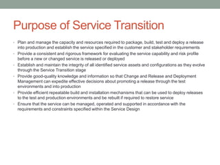 Purpose of Service Transition
• Plan and manage the capacity and resources required to package, build, test and deploy a release
into production and establish the service specified in the customer and stakeholder requirements
• Provide a consistent and rigorous framework for evaluating the service capability and risk profile
before a new or changed service is released or deployed
• Establish and maintain the integrity of all identified service assets and configurations as they evolve
through the Service Transition stage
• Provide good-quality knowledge and information so that Change and Release and Deployment
Management can expedite effective decisions about promoting a release through the test
environments and into production
• Provide efficient repeatable build and installation mechanisms that can be used to deploy releases
to the test and production environments and be rebuilt if required to restore service
• Ensure that the service can be managed, operated and supported in accordance with the
requirements and constraints specified within the Service Design
 