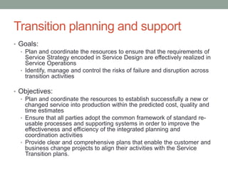 Transition planning and support
• Goals:
• Plan and coordinate the resources to ensure that the requirements of
Service Strategy encoded in Service Design are effectively realized in
Service Operations
• Identify, manage and control the risks of failure and disruption across
transition activities
• Objectives:
• Plan and coordinate the resources to establish successfully a new or
changed service into production within the predicted cost, quality and
time estimates
• Ensure that all parties adopt the common framework of standard re-
usable processes and supporting systems in order to improve the
effectiveness and efficiency of the integrated planning and
coordination activities
• Provide clear and comprehensive plans that enable the customer and
business change projects to align their activities with the Service
Transition plans.
 