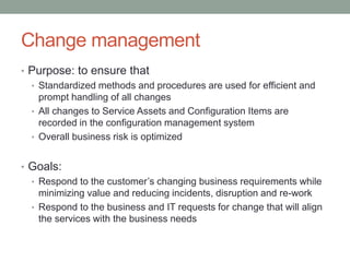 Change management
• Purpose: to ensure that
• Standardized methods and procedures are used for efficient and
prompt handling of all changes
• All changes to Service Assets and Configuration Items are
recorded in the configuration management system
• Overall business risk is optimized
• Goals:
• Respond to the customer’s changing business requirements while
minimizing value and reducing incidents, disruption and re-work
• Respond to the business and IT requests for change that will align
the services with the business needs
 
