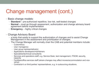 Change management (cont.)
• Basic change models:
• Standard – pre-authorized repetitive, low risk, well-tested changes
• Normal – must go through assessment, authorization and change advisory board
agreement before implementation
• Emergency – highly critical changes
• Change Advisory Board
• a body that exists to support the authorization of changes and to assist Change
Management in the assessment and prioritization of changes.
• The Change Manager will normally chair the CAB and potential members include:
• Customer(s)
• User manager(s)
• User group representative(s)
• Applications developers/maintainers
• Specialists/technical consultants
• Services and operations staff, e.g. Service Desk, test management, ITSCM, security,
capacity
• Facilities/office services staff (where changes may affect moves/accommodation and vice
versa)
• Contractor’s or third parties’ representatives, e.g. in outsourcing situations.
 
