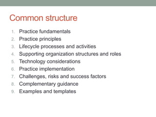 Common structure
1. Practice fundamentals
2. Practice principles
3. Lifecycle processes and activities
4. Supporting organization structures and roles
5. Technology considerations
6. Practice implementation
7. Challenges, risks and success factors
8. Complementary guidance
9. Examples and templates
 