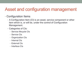 Asset and configuration management
• Configuration Items
• A Configuration Item (CI) is an asset, service component or other
item which is, or will be, under the control of Configuration
Management.
• Categories of CIs:
• Service lifecycle CIs
• Service CIs
• Organization CIs
• Internal CIs
• External CIs
• Interface CIs
 