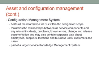 Asset and configuration management
(cont.)
• Configuration Management System
• holds all the information for CIs within the designated scope
• maintains the relationships between all service components and
any related incidents, problems, known errors, change and release
documentation and may also contain corporate data about
employees, suppliers, locations and business units, customers and
users
• part of a larger Service Knowledge Management System
 