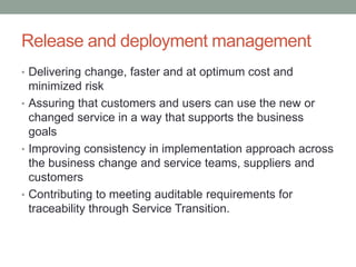 Release and deployment management
• Delivering change, faster and at optimum cost and
minimized risk
• Assuring that customers and users can use the new or
changed service in a way that supports the business
goals
• Improving consistency in implementation approach across
the business change and service teams, suppliers and
customers
• Contributing to meeting auditable requirements for
traceability through Service Transition.
 