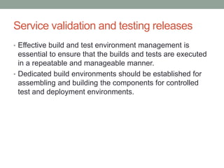 Service validation and testing releases
• Effective build and test environment management is
essential to ensure that the builds and tests are executed
in a repeatable and manageable manner.
• Dedicated build environments should be established for
assembling and building the components for controlled
test and deployment environments.
 