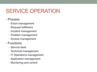 SERVICE OPERATION
• Process
• Event management
• Request fulfillment
• Incident management
• Problem management
• Access management
• Functions
• Service desk
• Technical management
• IT Operations management
• Application management
• Monitoring and control
 