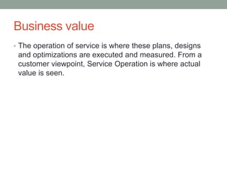 Business value
• The operation of service is where these plans, designs
and optimizations are executed and measured. From a
customer viewpoint, Service Operation is where actual
value is seen.
 