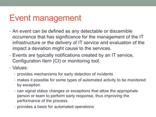 Event management
• An event can be defined as any detectable or discernible
occurrence that has significance for the management of the IT
infrastructure or the delivery of IT service and evaluation of the
impact a deviation might cause to the services.
• Events are typically notifications created by an IT service,
Configuration Item (CI) or monitoring tool.
• Values:
• provides mechanisms for early detection of incidents
• makes it possible for some types of automated activity to be monitored
by exception
• can signal status changes or exceptions that allow the appropriate
person or team to perform early response, thus improving the
performance of the process.
• provides a basis for automated operations
 