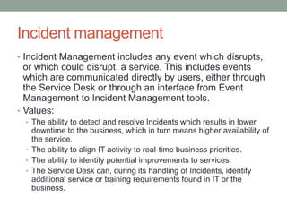 Incident management
• Incident Management includes any event which disrupts,
or which could disrupt, a service. This includes events
which are communicated directly by users, either through
the Service Desk or through an interface from Event
Management to Incident Management tools.
• Values:
• The ability to detect and resolve Incidents which results in lower
downtime to the business, which in turn means higher availability of
the service.
• The ability to align IT activity to real-time business priorities.
• The ability to identify potential improvements to services.
• The Service Desk can, during its handling of Incidents, identify
additional service or training requirements found in IT or the
business.
 