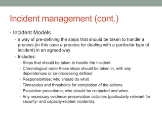 Incident management (cont.)
• Incident Models
• a way of pre-defining the steps that should be taken to handle a
process (in this case a process for dealing with a particular type of
incident) in an agreed way
• Includes:
• Steps that should be taken to handle the Incident
• Chronological order these steps should be taken in, with any
dependences or co-processing defined
• Responsibilities; who should do what
• Timescales and thresholds for completion of the actions
• Escalation procedures; who should be contacted and when
• Any necessary evidence-preservation activities (particularly relevant for
security- and capacity-related incidents).
 