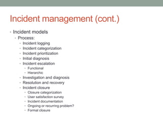 Incident management (cont.)
• Incident models
• Process:
• Incident logging
• Incident categorization
• Incident prioritization
• Initial diagnosis
• Incident escalation
• Functional
• Hierarchic
• Investigation and diagnosis
• Resolution and recovery
• Incident closure
• Closure categorization
• User satisfaction survey
• Incident documentation
• Ongoing or recurring problem?
• Formal closure
 