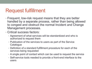 Request fulfillment
• Frequent, low-risk request means that they are better
handled by a separate process, rather than being allowed
to congest and obstruct the normal Incident and Change
Management processes.
• Critical success factors:
• Agreement of what services will be standardized and who is
authorized to request them
• Publication of the services to users as part of the Service
Catalogue
• Definition of a standard fulfillment procedure for each of the
services being requested
• A single point of contact which can be used to request the service
• Self-service tools needed to provide a front-end interface to the
users
 