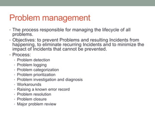 Problem management
• The process responsible for managing the lifecycle of all
problems.
• Objectives: to prevent Problems and resulting Incidents from
happening, to eliminate recurring Incidents and to minimize the
impact of Incidents that cannot be prevented.
• Process:
• Problem detection
• Problem logging
• Problem categorization
• Problem prioritization
• Problem investigation and diagnosis
• Workarounds
• Raising a known error record
• Problem resolution
• Problem closure
• Major problem review
 