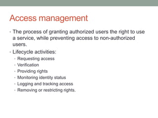 Access management
• The process of granting authorized users the right to use
a service, while preventing access to non-authorized
users.
• Lifecycle activities:
• Requesting access
• Verification
• Providing rights
• Monitoring identity status
• Logging and tracking access
• Removing or restricting rights.
 