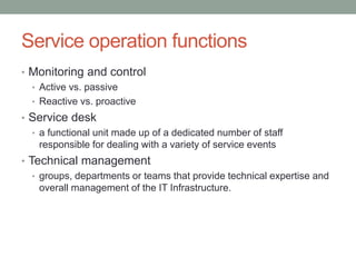 Service operation functions
• Monitoring and control
• Active vs. passive
• Reactive vs. proactive
• Service desk
• a functional unit made up of a dedicated number of staff
responsible for dealing with a variety of service events
• Technical management
• groups, departments or teams that provide technical expertise and
overall management of the IT Infrastructure.
 