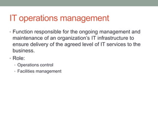 IT operations management
• Function responsible for the ongoing management and
maintenance of an organization’s IT infrastructure to
ensure delivery of the agreed level of IT services to the
business.
• Role:
• Operations control
• Facilities management
 