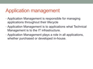 Application management
• Application Management is responsible for managing
applications throughout their lifecycle
• Application Management is to applications what Technical
Management is to the IT infrastructure.
• Application Management plays a role in all applications,
whether purchased or developed in-house.
 