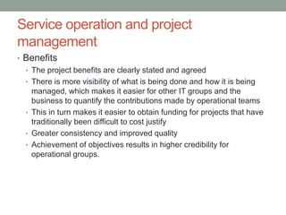 Service operation and project
management
• Benefits
• The project benefits are clearly stated and agreed
• There is more visibility of what is being done and how it is being
managed, which makes it easier for other IT groups and the
business to quantify the contributions made by operational teams
• This in turn makes it easier to obtain funding for projects that have
traditionally been difficult to cost justify
• Greater consistency and improved quality
• Achievement of objectives results in higher credibility for
operational groups.
 