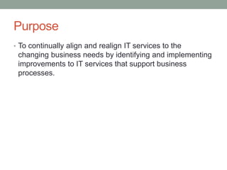 Purpose
• To continually align and realign IT services to the
changing business needs by identifying and implementing
improvements to IT services that support business
processes.
 
