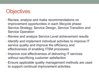Objectives
• Review, analyze and make recommendations on
improvement opportunities in each lifecycle phase:
Service Strategy, Service Design, Service Transition and
Service Operation
• Review and analyze Service Level achievement results
• Identify and implement individual activities to improve IT
service quality and improve the efficiency and
effectiveness of enabling ITSM processes
• Improve cost effectiveness of delivering IT services
without sacrificing customer satisfaction
• Ensure applicable quality management methods are used
to support continual improvement activities.
 