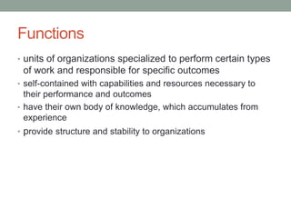 Functions
• units of organizations specialized to perform certain types
of work and responsible for specific outcomes
• self-contained with capabilities and resources necessary to
their performance and outcomes
• have their own body of knowledge, which accumulates from
experience
• provide structure and stability to organizations
 
