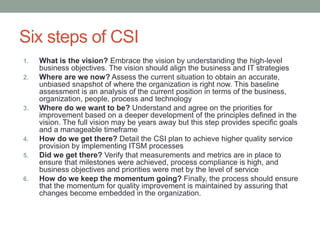 Six steps of CSI
1. What is the vision? Embrace the vision by understanding the high-level
business objectives. The vision should align the business and IT strategies
2. Where are we now? Assess the current situation to obtain an accurate,
unbiased snapshot of where the organization is right now. This baseline
assessment is an analysis of the current position in terms of the business,
organization, people, process and technology
3. Where do we want to be? Understand and agree on the priorities for
improvement based on a deeper development of the principles defined in the
vision. The full vision may be years away but this step provides specific goals
and a manageable timeframe
4. How do we get there? Detail the CSI plan to achieve higher quality service
provision by implementing ITSM processes
5. Did we get there? Verify that measurements and metrics are in place to
ensure that milestones were achieved, process compliance is high, and
business objectives and priorities were met by the level of service
6. How do we keep the momentum going? Finally, the process should ensure
that the momentum for quality improvement is maintained by assuring that
changes become embedded in the organization.
 