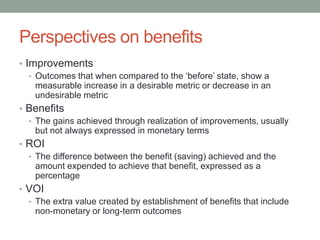 Perspectives on benefits
• Improvements
• Outcomes that when compared to the ‘before’ state, show a
measurable increase in a desirable metric or decrease in an
undesirable metric
• Benefits
• The gains achieved through realization of improvements, usually
but not always expressed in monetary terms
• ROI
• The difference between the benefit (saving) achieved and the
amount expended to achieve that benefit, expressed as a
percentage
• VOI
• The extra value created by establishment of benefits that include
non-monetary or long-term outcomes
 