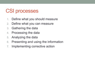 CSI processes
1. Define what you should measure
2. Define what you can measure
3. Gathering the data
4. Processing the data
5. Analyzing the data
6. Presenting and using the information
7. Implementing corrective action
 
