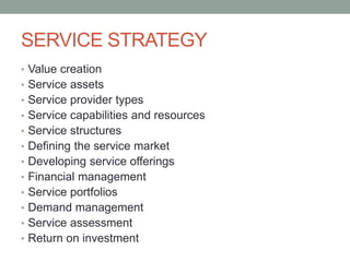 SERVICE STRATEGY
• Value creation
• Service assets
• Service provider types
• Service capabilities and resources
• Service structures
• Defining the service market
• Developing service offerings
• Financial management
• Service portfolios
• Demand management
• Service assessment
• Return on investment
 