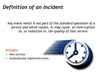 Definition of an Incident
Any event which is not part of the standard operation of a
service and which causes, or may caus...