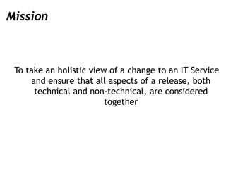Mission
To take an holistic view of a change to an IT Service
and ensure that all aspects of a release, both
technical and...