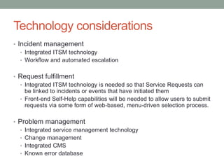 Technology considerations
• Incident management
• Integrated ITSM technology
• Workflow and automated escalation
• Request fulfillment
• Integrated ITSM technology is needed so that Service Requests can
be linked to incidents or events that have initiated them
• Front-end Self-Help capabilities will be needed to allow users to submit
requests via some form of web-based, menu-driven selection process.
• Problem management
• Integrated service management technology
• Change management
• Integrated CMS
• Known error database
 