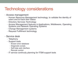 Technology considerations
• Access management
• Human Resource Management technology, to validate the identity of
users and to track their status
• Directory Services Technology
• Access Management features in Applications, Middleware, Operating
Systems and Network Operating Systems
• Change Management systems
• Request Fulfillment technology
• Service desk
• Telephony
• Support tools
• Known error database
• Diagnostic scripts
• Self-help web interface
• Remote control
• IT service continuity planning for ITSM support tools
 