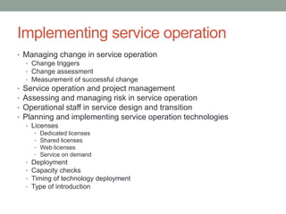 Implementing service operation
• Managing change in service operation
• Change triggers
• Change assessment
• Measurement of successful change
• Service operation and project management
• Assessing and managing risk in service operation
• Operational staff in service design and transition
• Planning and implementing service operation technologies
• Licenses
• Dedicated licenses
• Shared licenses
• Web licenses
• Service on demand
• Deployment
• Capacity checks
• Timing of technology deployment
• Type of introduction
 