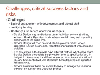 Challenges, critical success factors and
risks
• Challenges
• Lack of engagement with development and project staff
• Justifying funding
• Challenges for service operation managers
• Service Design may tend to focus on an individual service at a time,
whereas Service Operation tends to focus on delivering and supporting
all services at the same time.
• Service Design will often be conducted in projects, while Service
Operation focuses on ongoing, repeatable management processes and
activities
• The two stages in the lifecycle have different metrics, which encourages
Service Design to complete the project on time, to specification and in
budget. In many cases it is difficult to forecast what the service will look
like and how much it will cost after it has been deployed and operated
for some time.
• Service Transition that is not used effectively to manage the transition
between the Design and Operation phases
 