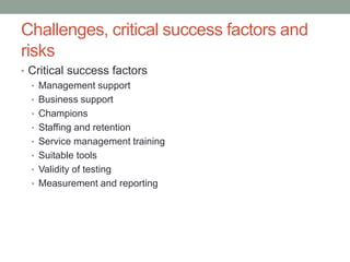 Challenges, critical success factors and
risks
• Critical success factors
• Management support
• Business support
• Champions
• Staffing and retention
• Service management training
• Suitable tools
• Validity of testing
• Measurement and reporting
 