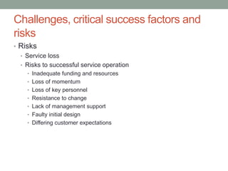 Challenges, critical success factors and
risks
• Risks
• Service loss
• Risks to successful service operation
• Inadequate funding and resources
• Loss of momentum
• Loss of key personnel
• Resistance to change
• Lack of management support
• Faulty initial design
• Differing customer expectations
 