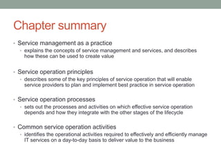 Chapter summary
• Service management as a practice
• explains the concepts of service management and services, and describes
how these can be used to create value
• Service operation principles
• describes some of the key principles of service operation that will enable
service providers to plan and implement best practice in service operation
• Service operation processes
• sets out the processes and activities on which effective service operation
depends and how they integrate with the other stages of the lifecycle
• Common service operation activities
• identifies the operational activities required to effectively and efficiently manage
IT services on a day-to-day basis to deliver value to the business
 