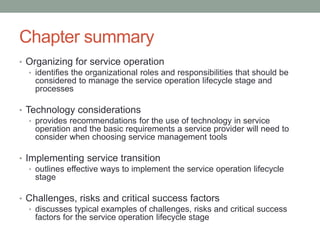 Chapter summary
• Organizing for service operation
• identifies the organizational roles and responsibilities that should be
considered to manage the service operation lifecycle stage and
processes
• Technology considerations
• provides recommendations for the use of technology in service
operation and the basic requirements a service provider will need to
consider when choosing service management tools
• Implementing service transition
• outlines effective ways to implement the service operation lifecycle
stage
• Challenges, risks and critical success factors
• discusses typical examples of challenges, risks and critical success
factors for the service operation lifecycle stage
 