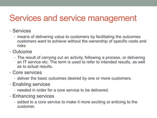Services and service management
• Services
• means of delivering value to customers by facilitating the outcomes
customers want to achieve without the ownership of specific costs and
risks
• Outcome
• The result of carrying out an activity, following a process, or delivering
an IT service etc. The term is used to refer to intended results, as well
as to actual results.
• Core services
• deliver the basic outcomes desired by one or more customers.
• Enabling services
• needed in order for a core service to be delivered.
• Enhancing services
• added to a core service to make it more exciting or enticing to the
customer.
 