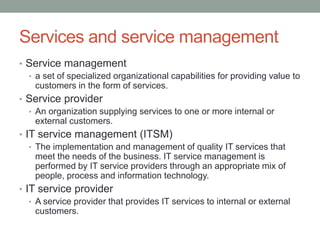 Services and service management
• Service management
• a set of specialized organizational capabilities for providing value to
customers in the form of services.
• Service provider
• An organization supplying services to one or more internal or
external customers.
• IT service management (ITSM)
• The implementation and management of quality IT services that
meet the needs of the business. IT service management is
performed by IT service providers through an appropriate mix of
people, process and information technology.
• IT service provider
• A service provider that provides IT services to internal or external
customers.
 