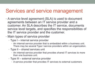 Services and service management
• A service level agreement (SLA) is used to document
agreements between an IT service provider and a
customer. An SLA describes the IT service, documents
service level targets, and specifies the responsibilities of
the IT service provider and the customer.
• Main types of service provider
• Type I – internal service provider
• An internal service provider that is embedded within a business unit.
There may be several Type I service providers within an organization.
• Type II – shared services unit
• An internal service provider that provides shared IT services to more
than one business unit.
• Type III – external service provider
• A service provider that provides IT services to external customers
 