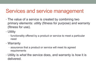 Services and service management
• The value of a service is created by combining two
primary elements: utility (fitness for purpose) and warranty
(fitness for use).
• Utility
• functionality offered by a product or service to meet a particular
need
• Warranty
• assurance that a product or service will meet its agreed
requirements
• Utility is what the service does, and warranty is how it is
delivered.
 