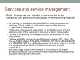 Services and service management
• Public frameworks and standards are attractive when
compared with proprietary knowledge for the following reasons:
• Proprietary knowledge is deeply embedded in organizations and
therefore difficult to adopt, replicate or even transfer with the
cooperation of the owners.
• Proprietary knowledge is customized for the local context and the
specific needs of the business to the point of being idiosyncratic.
• Owners of proprietary knowledge expect to be rewarded for their
investments.
• Publicly available frameworks and standards such as ITIL, LEAN, Six
Sigma, COBIT, CMMI, PRINCE2, PMBOK®, ISO 9000, ISO/IEC 20000
and ISO/IEC 27001 are validated across a diverse set of environments
and situations rather than the limited experience of a single
organization.
• The knowledge of public frameworks is more likely to be widely
distributed among a large community of professionals through publicly
available training and certification.
 