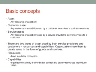 Basic concepts
• Asset
• Any resource or capability.
• Customer asset
• Any resource or capability used by a customer to achieve a business outcome.
• Service asset
• Any resource or capability used by a service provider to deliver services to a
customer.
• There are two types of asset used by both service providers and
customers – resources and capabilities. Organizations use them to
create value in the form of goods and services.
• Resources
• direct inputs for production.
• Capabilities
• organization’s ability to coordinate, control and deploy resources to produce
value.
 