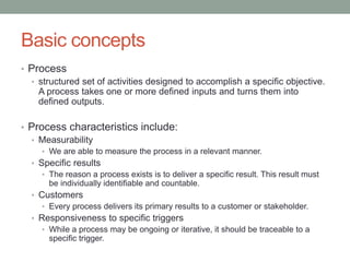 Basic concepts
• Process
• structured set of activities designed to accomplish a specific objective.
A process takes one or more defined inputs and turns them into
defined outputs.
• Process characteristics include:
• Measurability
• We are able to measure the process in a relevant manner.
• Specific results
• The reason a process exists is to deliver a specific result. This result must
be individually identifiable and countable.
• Customers
• Every process delivers its primary results to a customer or stakeholder.
• Responsiveness to specific triggers
• While a process may be ongoing or iterative, it should be traceable to a
specific trigger.
 
