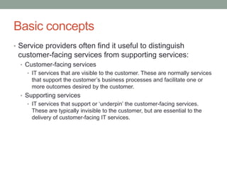 Basic concepts
• Service providers often find it useful to distinguish
customer-facing services from supporting services:
• Customer-facing services
• IT services that are visible to the customer. These are normally services
that support the customer’s business processes and facilitate one or
more outcomes desired by the customer.
• Supporting services
• IT services that support or ‘underpin’ the customer-facing services.
These are typically invisible to the customer, but are essential to the
delivery of customer-facing IT services.
 