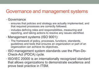 Governance and management systems
• Governance
• ensures that policies and strategy are actually implemented, and
that required processes are correctly followed.
• includes defining roles and responsibilities, measuring and
reporting, and taking actions to resolve any issues identified.
• Management systems (ISO 9001):
• The framework of policy, processes, functions, standards,
guidelines and tools that ensures an organization or part of an
organization can achieve its objectives.
• ISO management system standards use the Plan-Do-
Check-Act (PDCA) cycle.
• ISO/IEC 20000 is an internationally recognized standard
that allows organizations to demonstrate excellence and
prove best practice in ITSM.
 