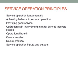 SERVICE OPERATION PRINCIPLES
• Service operation fundamentals
• Achieving balance in service operation
• Providing good service
• Operation staff involvement in other service lifecycle
stages
• Operational health
• Communication
• Documentation
• Service operation inputs and outputs
 